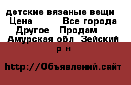 детские вязаные вещи › Цена ­ 500 - Все города Другое » Продам   . Амурская обл.,Зейский р-н